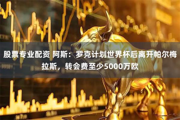 股票专业配资 阿斯：罗克计划世界杯后离开帕尔梅拉斯，转会费至少5000万欧
