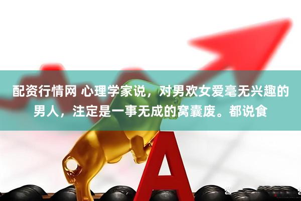 配资行情网 心理学家说，对男欢女爱毫无兴趣的男人，注定是一事无成的窝囊废。都说食