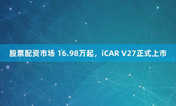 股票配资市场 16.98万起，iCAR V27正式上市