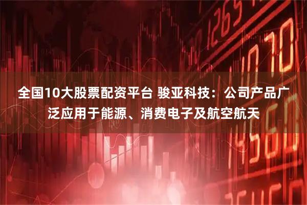 全国10大股票配资平台 骏亚科技：公司产品广泛应用于能源、消费电子及航空航天