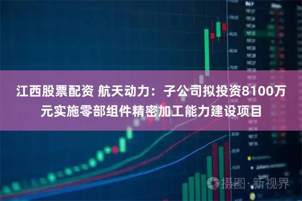 江西股票配资 航天动力：子公司拟投资8100万元实施零部组件精密加工能力建设项目