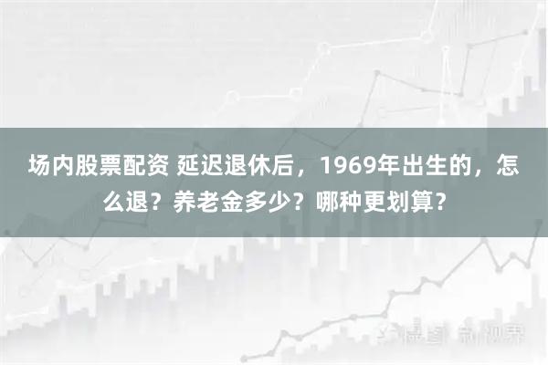 场内股票配资 延迟退休后，1969年出生的，怎么退？养老金多少？哪种更划算？