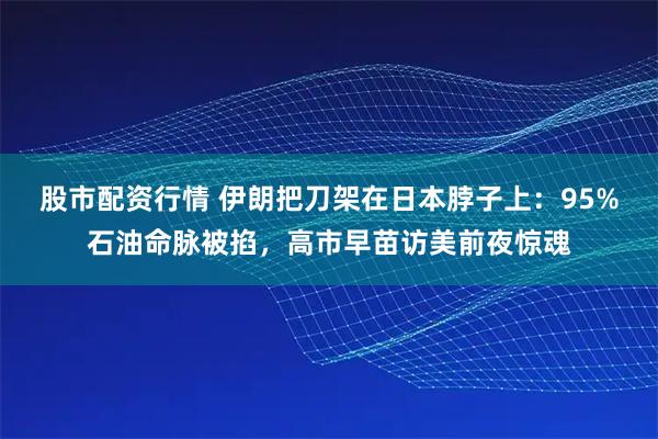 股市配资行情 伊朗把刀架在日本脖子上：95%石油命脉被掐，高市早苗访美前夜惊魂