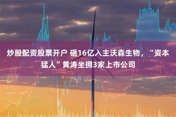 炒股配资股票开户 砸16亿入主沃森生物，“资本猛人”黄涛坐拥3家上市公司