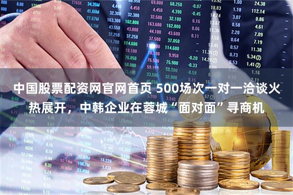 中国股票配资网官网首页 500场次一对一洽谈火热展开，中韩企业在蓉城“面对面”寻商机