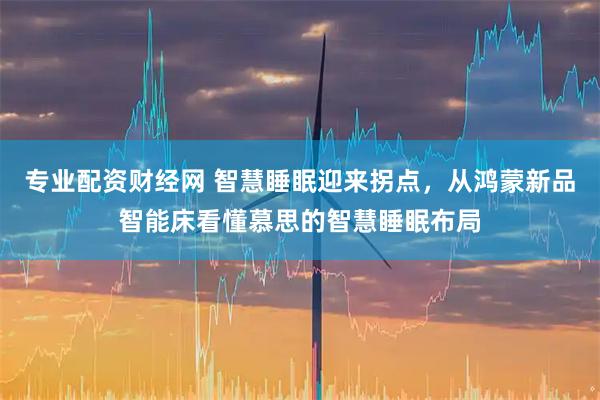 专业配资财经网 智慧睡眠迎来拐点，从鸿蒙新品智能床看懂慕思的智慧睡眠布局
