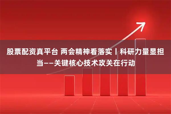 股票配资真平台 两会精神看落实丨科研力量显担当——关键核心技术攻关在行动