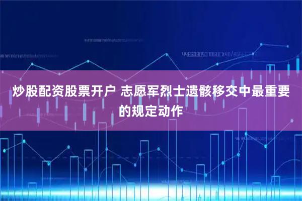 炒股配资股票开户 志愿军烈士遗骸移交中最重要的规定动作