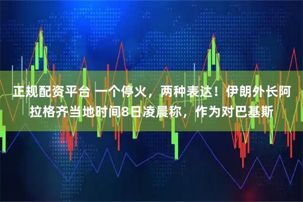 正规配资平台 一个停火，两种表达！伊朗外长阿拉格齐当地时间8日凌晨称，作为对巴基斯