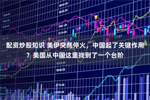 配资炒股知识 美伊突然停火，中国起了关键作用？美国从中国这里找到了一个台阶