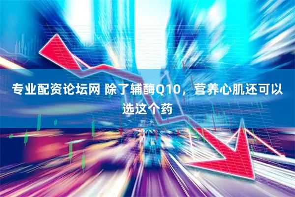 专业配资论坛网 除了辅酶Q10，营养心肌还可以选这个药