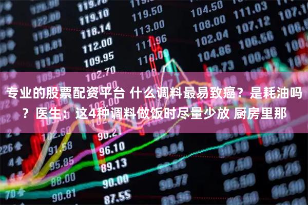 专业的股票配资平台 什么调料最易致癌？是耗油吗？医生：这4种调料做饭时尽量少放 厨房里那