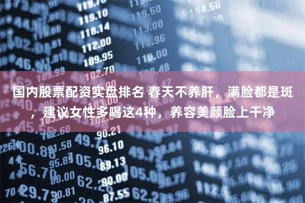 国内股票配资实盘排名 春天不养肝，满脸都是斑，建议女性多喝这4种，养容美颜脸上干净