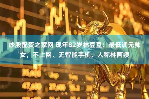 炒股配资之家网 现年82岁林豆豆：最低调元帅女，不上网、无智能手机，人称林阿姨