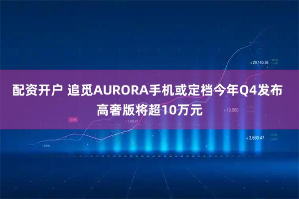 配资开户 追觅AURORA手机或定档今年Q4发布 高奢版将超10万元