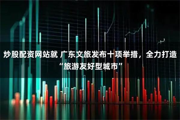 炒股配资网站就 广东文旅发布十项举措，全力打造“旅游友好型城市”
