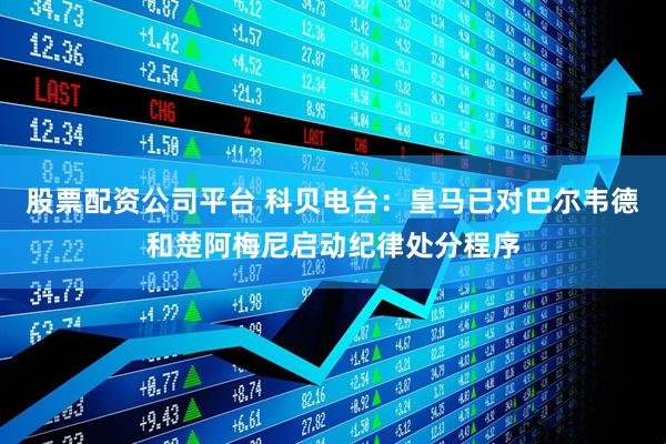 股票配资公司平台 科贝电台：皇马已对巴尔韦德和楚阿梅尼启动纪律处分程序