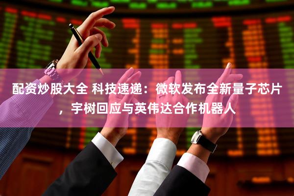 配资炒股大全 科技速递：微软发布全新量子芯片，宇树回应与英伟达合作机器人