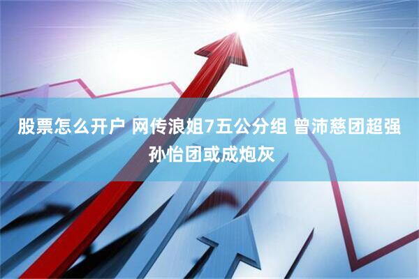 股票怎么开户 网传浪姐7五公分组 曾沛慈团超强 孙怡团或成炮灰