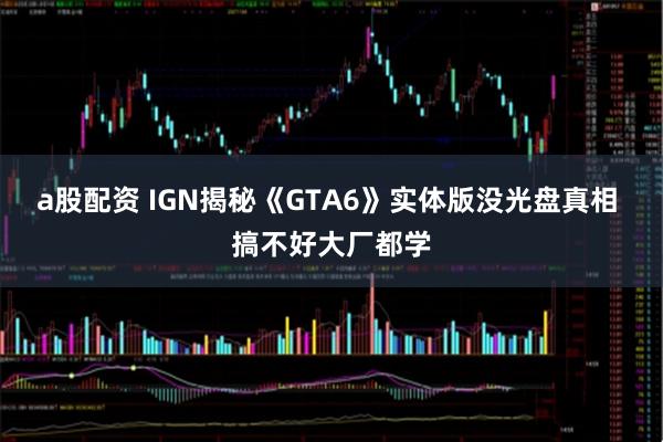 a股配资 IGN揭秘《GTA6》实体版没光盘真相 搞不好大厂都学