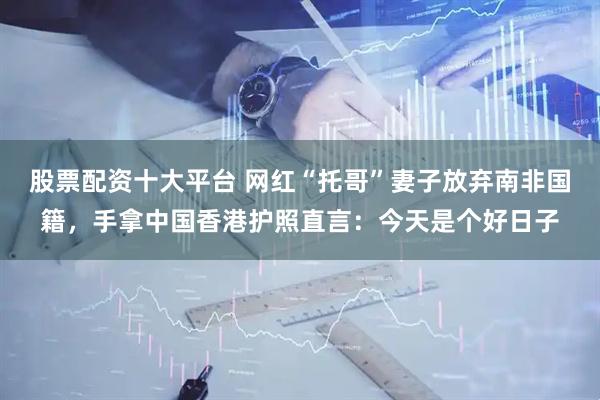股票配资十大平台 网红“托哥”妻子放弃南非国籍，手拿中国香港护照直言：今天是个好日子