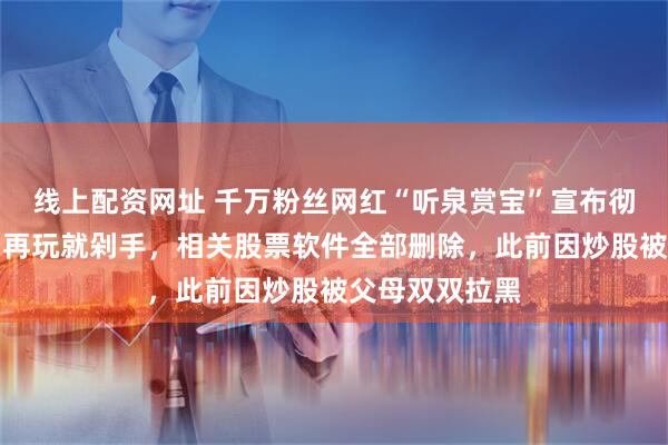 线上配资网址 千万粉丝网红“听泉赏宝”宣布彻底告别股市：再玩就剁手，相关股票软件全部删除，此前因炒股被父母双双拉黑