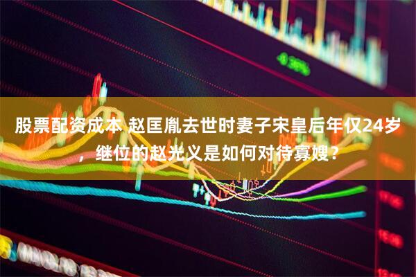 股票配资成本 赵匡胤去世时妻子宋皇后年仅24岁，继位的赵光义是如何对待寡嫂？